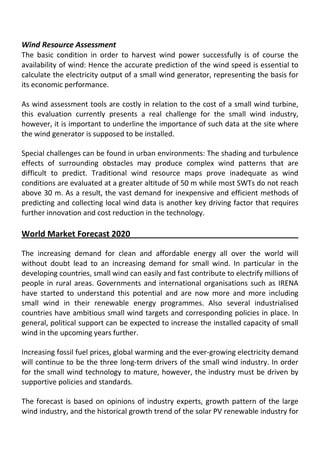 Wind Resource Assessment
The basic condition in order to harvest wind power successfully is of course the
availability of wind: Hence the accurate prediction of the wind speed is essential to
calculate the electricity output of a small wind generator, representing the basis for
its economic performance.
As wind assessment tools are costly in relation to the cost of a small wind turbine,
this evaluation currently presents a real challenge for the small wind industry,
however, it is important to underline the importance of such data at the site where
the wind generator is supposed to be installed.
Special challenges can be found in urban environments: The shading and turbulence
effects of surrounding obstacles may produce complex wind patterns that are
difficult to predict. Traditional wind resource maps prove inadequate as wind
conditions are evaluated at a greater altitude of 50 m while most SWTs do not reach
above 30 m. As a result, the vast demand for inexpensive and efficient methods of
predicting and collecting local wind data is another key driving factor that requires
further innovation and cost reduction in the technology.
World Market Forecast 2020
The increasing demand for clean and affordable energy all over the world will
without doubt lead to an increasing demand for small wind. In particular in the
developing countries, small wind can easily and fast contribute to electrify millions of
people in rural areas. Governments and international organisations such as IRENA
have started to understand this potential and are now more and more including
small wind in their renewable energy programmes. Also several industrialised
countries have ambitious small wind targets and corresponding policies in place. In
general, political support can be expected to increase the installed capacity of small
wind in the upcoming years further.
Increasing fossil fuel prices, global warming and the ever-growing electricity demand
will continue to be the three long-term drivers of the small wind industry. In order
for the small wind technology to mature, however, the industry must be driven by
supportive policies and standards.
The forecast is based on opinions of industry experts, growth pattern of the large
wind industry, and the historical growth trend of the solar PV renewable industry for
 