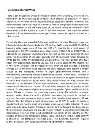 Definition of Small Wind
There is still no globally unified definition of small wind. Originally, small wind was
defined by its characteristics to produce small amount of electricity for house
appliances or to cover various household-based electricity demand. However, this
definition does not make sense on a universal level as energy consumption patterns
are very different in the different parts of the world: While an American family
would need a 10 kW turbine to cover its full consumption, a European household
demands a 4 kW turbine while an average Chinese household requires as small as a
1 kW turbine.
Technically, there are several definitions of small wind turbines: The most important
international standardisation body, the IEC, defines SWTs in standard IEC 61400-2 as
having a rotor swept area of less than 200 m2
, equating to a rated power of
approximately 50 kW generating at a voltage below 1’000 V AC or 1’500 V DC. In
addition to this standard, several countries have set up their own definition of small
wind. The discrepancy of the upper capacity limit of small wind ranges between 15
kW to 100 kW for the five largest small wind countries. The major pattern of today`s
upper limit capacity leans towards 100 kW. This is largely caused by the leading role
of the North American and European market. Over the past decades, a growing
average size of the small wind capacity has been observed. This pattern is largely
caused by the increasing interest in larger grid-connected systems and a
comparatively diminishing market of standalone systems. Nevertheless, in order to
create a standardised and healthy small wind market share, an agreeable definition
of small wind should be agreed upon. This report intends to bring forward the
discussion on the definition of small wind and aims to create eventually a unanimous
international classification system of small wind accepted by all parties of the
industry. For the purpose of generating comparable graphs, figures and charts in this
report, 100 kW is chosen as the temporary reference point. The definition, however,
requires further discussion until a globally harmonised agreement is reached In
practise, the major pattern of today’s upper limit capacity leans towards 100 kW,
although the IEC defines a limit of equivalent to 50 kW. In order to create a
standardised and healthy small wind market share, an agreeable definition of small
wind should be agreed upon. This report intends to bring forward the discussion on
the definition of small wind and aims to create eventually a unanimous international
classification system of small wind accepted by all parties of the industry. For the
purpose of generating comparable graphs, figures and charts in this report, 100 kW
is chosen as the temporary reference point. The definition, however, requires
further discussion, until a globally harmonised agreement is reached.
 