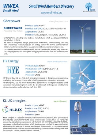KLiUX energies www.kliux.com
Products type: VAWT
Products size (kW): 1.8/3.6
Applications: GC/HB
Presence: Spain
Kliux Energies is a Spanish company, with international presence, that specializes in
DISTRIBUTED ENERGY SOLUTIONS based on renewable sources. Kliux has worldwide
exclusivity rights to manufacture and sell the GEO1800 VERTICAL AXIS WIND TURBINE,
developed by Geolica Innovations which also integrate into hybrid system with solar
photovoltaic technology. Its unique aerodynamic design results in a noiseless, energy
generating turbine that also performs extremely good in architectural integration and
visual impact. THE TRULY URBAN WIND TURBINE.
HY Energy www.hyenergy.com.cn
Products type: HAWT
Products size (kW): 0,3/0,4/0,6/1/1,5
Applications: GC/SA/HB
Presence: China
HY Energy Co., Ltd is a high-tech enterprise engaged in designing, manufacturing,
marketing and severing in wind-solar hybrid power system integration technique.
HY Energy Co., Ltd has made tremendous contributions to improve national wind
generator manufacturing level under the breakthrough technique on wind turbine
design conception and production craft since 2001.
Ghrepower www.ghrepower.com
Products type: HAWT
Products size (kW): 0,3/0,5/2/3/5/10/30/50/100
Applications: GC/SA
Presence: China, Belgium, France, Italy, UK, USA
GHREPOWER is a leading wind turbines manufacturer which specializes in R&D and
manufacture in China.
We have an integrated design, production, installation, commissioning, sale and
after-sale service, and our products are widely applied for mobile communication,
military, maritime monitor, home use, commercial business and remote area etc.
Our products export to all over the world, such as Germany, UK, France, Italy, Korea etc.
The company's wind and solar hybrid energy system installed base also exceeds 10’000
units.
WWEA
Small Wind
SmallWindMembersDirectory
www.small-wind.org
 