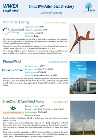 PhonoWind www.phonowind.com
Products type: HAWT
Products size (kW): 0.3/1/2/3/5
Applications: GC/SA/PP
Presence: China, Germany, UK, USA
Phono Wind manufactures high quality, competitively priced photovoltaic small wind
turbines. Since 2004, Phono Wind turbines have been used widely throughout the
world – in Germany, Spain, Italy, Japan, Czech Republic, Slovakia, Israel and the United
States.
Your Best Wind Choice In The Market
Simple
Reliable
Affordable
ShenZhen Effsun Wind Power www.effsun.com
Products type: HAWT
Products size (kW): 0,3/0,4/0,5/1/2/3/5/10/20
Applications: GC/SA/HB
Presence: China
ShenZhen Effsun Wind Power CO.,LTD is a High-tech Enterprise of the wind power
industry in China.
Our company owns a strong technical force, we have build a long term technical
cooperation with South China university of technology and Central South University.
Our company is a manufacturer integrating R&D, manufacturing, sales, after-sales
service.
Our annual production capacity is over 20’000 units, most of them are sold to domestic
market, and exported to over 40 countries, such as the United Kingdom, France, the
United States, Canada, New Zealand, Australia, Argentina and India.
Montanari Energy www.montanarienergy.it
Products type: HAWT
Products size (kW): 1/2.5
Applications: GC/SA
Presence: Italy
We at Montanari Energy believe in the value of wind and our objective is to develop the
finest technology in order to allow everyone to generate all the energy they need from
this free, clean and endless resource.
Designed by some of the finest Italian engineers operating in the small-wind sector, our
turbines are excellent products incorporating Italian design at its best.
We at Montanari Energy believe that everyone can one day be pioneers of the world
again. It will be a freer and richer world, a world that deserves our full attention.
WWEA
Small Wind
SmallWindMembersDirectory
www.small-wind.org
 