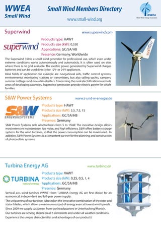 WWEA
Small Wind
SmallWindMembersDirectory
www.small-wind.org
Superwind www.superwind.com
Products type: HAWT
Products size (kW): 0,350
Applications: GC/SA/HB
Presence: Germany, Worldwide
The Superwind 350 is a small wind generator for professional use, which even under
extreme conditions works autonomously and automaticly. It is often used on sites
where there is no grid available. The electric power generated by Superwind charges
batteries and can be used directly for 12V- or 24 V-appliances.
Ideal fields of application for example are navigational aids, traffic control systems,
environmental monitoring stations or transmitters, but also sailing yachts, campers,
summer cottages and mountain shelters. Concerning the rural electrification in remote
areas of developing countries, Superwind generators provide electric power for whole
families.
S&W Power Systems www.s-und-w-energie.de
Products type: HAWT
Products size (kW): 5.5, 7.5, 15
Applications: GC/SA/HB
Presence: Germany
S&W Power Systems sells windturbines from 5 to 15kW. The inovative design allows
most extensive maintenance, low noise, and high efficiency. S&W offers battery storage
systems for the wind turbines, so that the power consumption can be maximazed. In
addition, S&W Power Systems is a competent partner for the planning and construction
of photovoltaic systems.
Turbina Energy AG www.turbina.de
Products type: VAWT
Products size (kW): 0.25, 0.5, 1, 4
Applications: GC/SA/HB
Presence: Germany
Vertical axis wind turbines (VAWT) from TURBINA Energy AG are first choice for an
economical, independent and full-year power supply.
The uniqueness of our turbines is based on the innovative combination of the rotor and
stator blades, which allows a maximum output of energy even at lowest wind speeds.
Since 2009 we supply customers from our headquarters in Unterhaching/Munich.
Our turbines are serving clients on all 5 continents and under all weather conditions.
Experience the unique characteristics and advantages of our products!
 