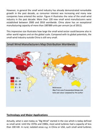 However, in general the small wind industry has already demonstrated remarkable
growth in the past decade, as consumer interest was increasing and many new
companies have entered the sector. Figure 4 illustrates the raise of the small wind
industry in the past decade: More than 120 new small wind manufacturers were
established between 2000 and 2010 worldwide. China alone has an exceptional
manufacturing capacity of more than 180’000 units per annum (as of 2011).
This impressive size illustrates how large the small wind sector could become also in
other world regions and on the global scale. Compared with its global potentials, the
small wind industry outside China is still very small.
Technology and Major Applications
Actually, what is seen today as “Big Wind” started in the size which is today defined
as small wind. Until the 1970s and 1980s, most wind turbines had a capacity of less
than 100 kW. In rural, isolated areas e.g. in China or USA, such small wind turbines
 