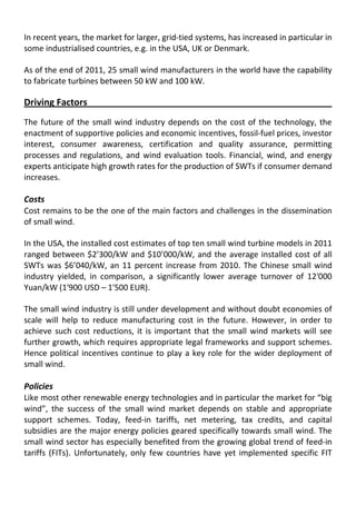In recent years, the market for larger, grid-tied systems, has increased in particular in
some industrialised countries, e.g. in the USA, UK or Denmark.
As of the end of 2011, 25 small wind manufacturers in the world have the capability
to fabricate turbines between 50 kW and 100 kW.
Driving Factors
The future of the small wind industry depends on the cost of the technology, the
enactment of supportive policies and economic incentives, fossil-fuel prices, investor
interest, consumer awareness, certification and quality assurance, permitting
processes and regulations, and wind evaluation tools. Financial, wind, and energy
experts anticipate high growth rates for the production of SWTs if consumer demand
increases.
Costs
Cost remains to be the one of the main factors and challenges in the dissemination
of small wind.
In the USA, the installed cost estimates of top ten small wind turbine models in 2011
ranged between $2’300/kW and $10’000/kW, and the average installed cost of all
SWTs was $6’040/kW, an 11 percent increase from 2010. The Chinese small wind
industry yielded, in comparison, a significantly lower average turnover of 12'000
Yuan/kW (1'900 USD – 1'500 EUR).
The small wind industry is still under development and without doubt economies of
scale will help to reduce manufacturing cost in the future. However, in order to
achieve such cost reductions, it is important that the small wind markets will see
further growth, which requires appropriate legal frameworks and support schemes.
Hence political incentives continue to play a key role for the wider deployment of
small wind.
Policies
Like most other renewable energy technologies and in particular the market for “big
wind”, the success of the small wind market depends on stable and appropriate
support schemes. Today, feed-in tariffs, net metering, tax credits, and capital
subsidies are the major energy policies geared specifically towards small wind. The
small wind sector has especially benefited from the growing global trend of feed-in
tariffs (FITs). Unfortunately, only few countries have yet implemented specific FIT
 