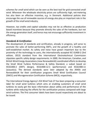 schemes for small wind which can be seen as the best tool for grid-connected small
wind. Whenever the wholesale electricity prices are sufficiently high, net-metering
has also been an effective incentive, e.g. in Denmark. Additional policies that
encourage the use of renewable sources of energy also play an important role in the
growth of the small wind industry.
However, tax credits and capital subsidies may not be as effective as production
based incentives because they promote directly the sales of the hardware, but not
the energy generation itself, and hence may not encourage sufficiently investment in
efficiency.
Standards & Certification
The development of standards and certification, already in progress, will serve to
promote the sales of better-performing SWTs, and the growth of a healthy and
well-established market. As safety and noise have grown important due to the
proximity of the technology to users, the internationally accepted IEC 61400-2 (3rd
edition, 2013) standard from the International Electrotechnical Commission
stipulates specific safety design requirements. In 2009, the American, Canadian, and
British Wind Energy Associations (now RenewableUK) coordinated efforts to develop
the Small Wind Turbine Performance & Safety Standard, a subset based on
IEC61400-2 (SWTs design), IEC61400-12-1 (performance) and IEC61400-11
(acoustics). The derived standards were later adopted by the AWEA and
RenewableUK for their certification programs Small Wind Certification Council
(SWCC) and Microgeneration Certification Scheme (MCS), respectively.
The International Energy Agency’s IEA Wind Task 27 has been preparing a consumer
label for small wind turbines which aims at enabling customers of small wind
turbines to easily get the basic information about safety and performance of the
turbine while reducing the efforts for the certification process compared with large
wind turbines. The first consumer labels have been issued respectively are about to
be issued.
 
