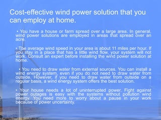 Cost-effective wind power solution that you can employ at home.  •  You have a house or farm spread over a large area. In general, wind power solutions are employed in areas that spread over an acre. •  The average wind speed in your area is about 11 miles per hour. If you stay in a place that has a little wind flow, your system will not work. Consult an expert before installing the wind power solution at home. •  You need to draw water from external sources. You can install a wind energy system, even if you do not need to draw water from outside. However, if you need to draw water from outside on a regular basis, a wind energy system offers the best solution. •  Your house needs a lot of uninterrupted power. Fight against power outages is easy with the systems without pollution wind energy. You need more to worry about a pause in your work because of power uncertainty. 