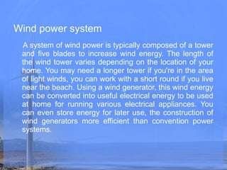 Wind power system   A system of wind power is typically composed of a tower and five blades to increase wind energy. The length of the wind tower varies depending on the location of your home. You may need a longer tower if you're in the area of light winds, you can work with a short round if you live near the beach. Using a wind generator, this wind energy can be converted into useful electrical energy to be used at home for running various electrical appliances. You can even store energy for later use, the construction of wind generators more efficient than convention power systems.   