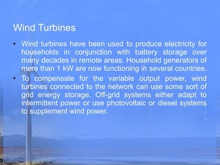 Wind Turbines Wind turbines have been used to produce electricity for households in conjunction with battery storage over many decades in remote areas. Household generators of more than 1 kW are now functioning in several countries.   To compensate for the variable output power, wind turbines connected to the network can use some sort of grid energy storage. Off-grid systems either adapt to intermittent power or use photovoltaic or diesel systems to supplement wind power. 