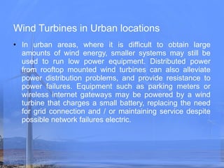 Wind Turbines in Urban locations In urban areas, where it is difficult to obtain large amounts of wind energy, smaller systems may still be used to run low power equipment. Distributed power from rooftop mounted wind turbines can also alleviate power distribution problems, and provide resistance to power failures. Equipment such as parking meters or wireless internet gateways may be powered by a wind turbine that charges a small battery, replacing the need for grid connection and / or maintaining service despite possible network failures electric. 
