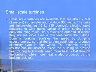 Small scale turbines Small scale turbines are available that are about 7 feet (2 meters) in diameter and produce 900 watts. The units are lightweight, eg 16 kg (35 pounds), allowing rapid response to wind gusts typical of urban settings and easy mounting much like a television antenna. It claims they are inaudible even a few feet below the turbine. Dynamic braking regulates the speed by dumping excess energy, so that the turbine continues to produce electricity even in high winds. The dynamic braking resistor can be installed inside the building to provide heat (during high winds when more heat is lost through the building, while more heat is also produced by the braking resistor).   