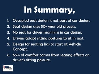 In Summary,
1. Occupied seat design is not part of car design.
2. Seat design uses 50+ year old process.
3. No seat for driver manikins in car design.
4. Drivers adapt sitting postures to sit in seat.
5. Design for seating has to start at Vehicle
   Concept.
6. 65% of comfort comes from seating effects on
   driver’s sitting posture.
 