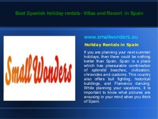 Best Spanish holiday rentals- Villas and Resort in Spain



                              www.smallwonders.eu
                              Holiday Rentals in Spain
                              If you are planning your next summer
                              holidays, then there could be nothing
                              better than Spain. Spain is a place
                              which has pleasurable combination
                              of splendid beaches, civilization,
                              chronicles and customs. This country
                              also offers bull fighting, historical
                              buildings, and Flamenco dancing.
                              While planning your vacations, it is
                              important to know what pictures are
                              arousing in your mind when you think
                              of Spain.
 