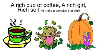 A rich cup of coffee, A rich girl,
Rich soil (to make a pumpkin that big!)