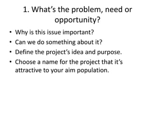 1. What’s the problem, need or
               opportunity?
•   Why is this issue important?
•   Can we do something about it?
•   Define the project’s idea and purpose.
•   Choose a name for the project that it’s
    attractive to your aim population.
 