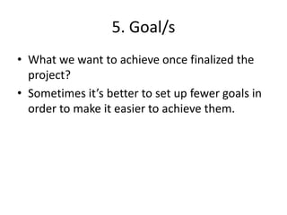 5. Goal/s
• What we want to achieve once finalized the
  project?
• Sometimes it’s better to set up fewer goals in
  order to make it easier to achieve them.
 
