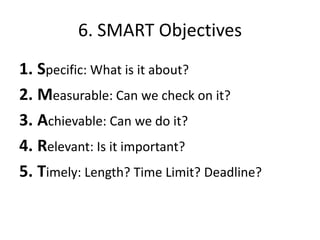 6. SMART Objectives
1. Specific: What is it about?
2. Measurable: Can we check on it?
3. Achievable: Can we do it?
4. Relevant: Is it important?
5. Timely: Length? Time Limit? Deadline?
 