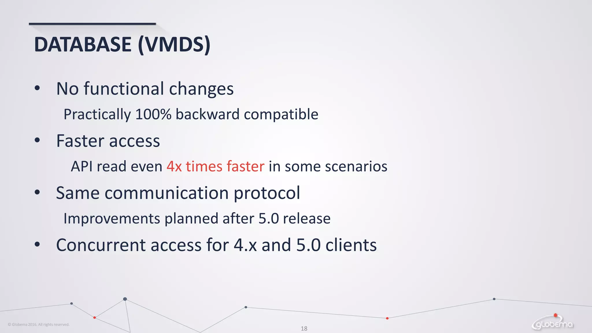 © Globema2016. All rights reserved.
18
DATABASE (VMDS)
• No functional changes
Practically 100% backward compatible
• Faster access
API read even 4x times faster in some scenarios
• Same communication protocol
Improvements planned after 5.0 release
• Concurrent access for 4.x and 5.0 clients
 