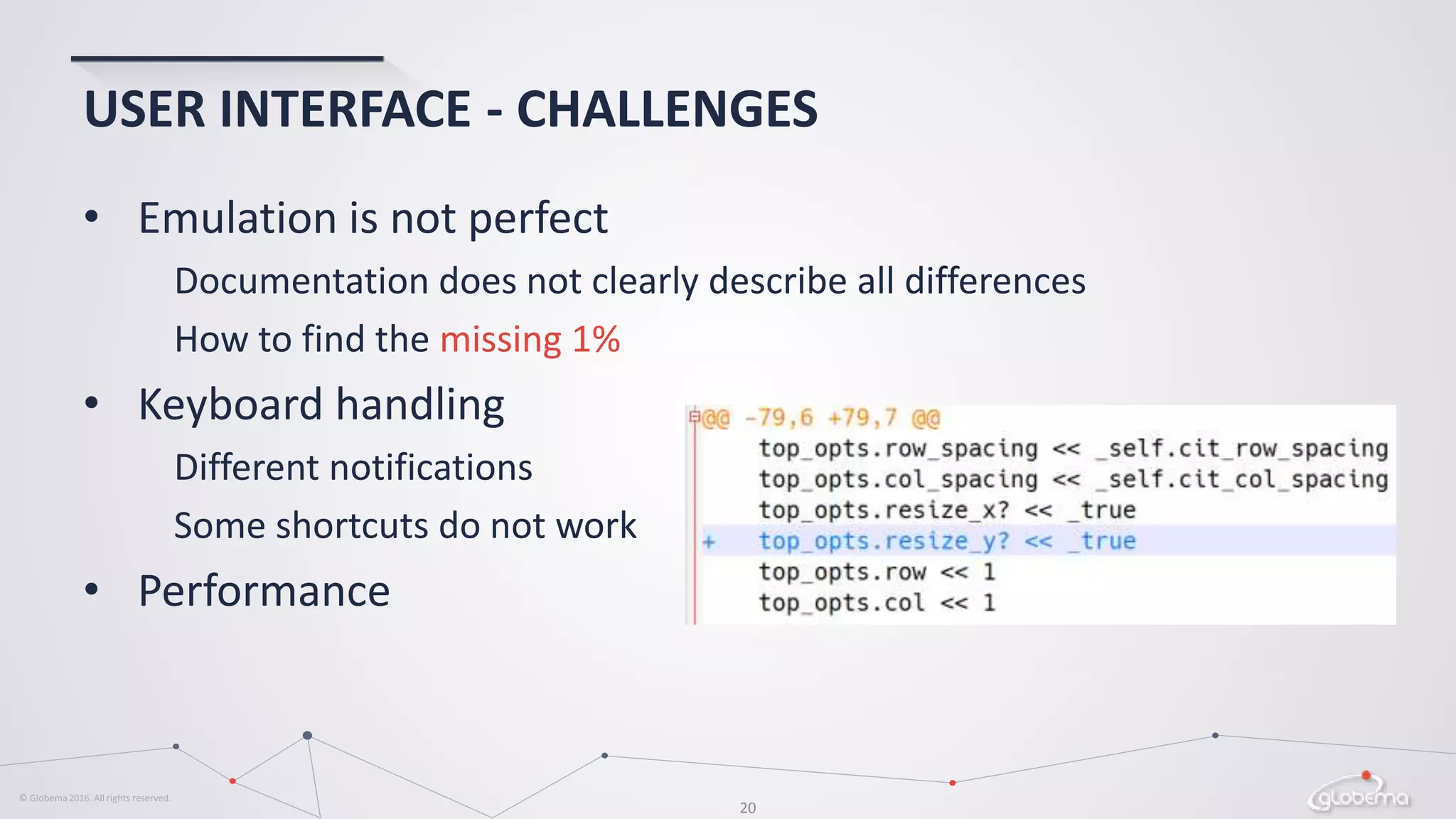 © Globema2016. All rights reserved.
20
USER INTERFACE - CHALLENGES
• Emulation is not perfect
Documentation does not clearly describe all differences
How to find the missing 1%
• Keyboard handling
Different notifications
Some shortcuts do not work
• Performance
 