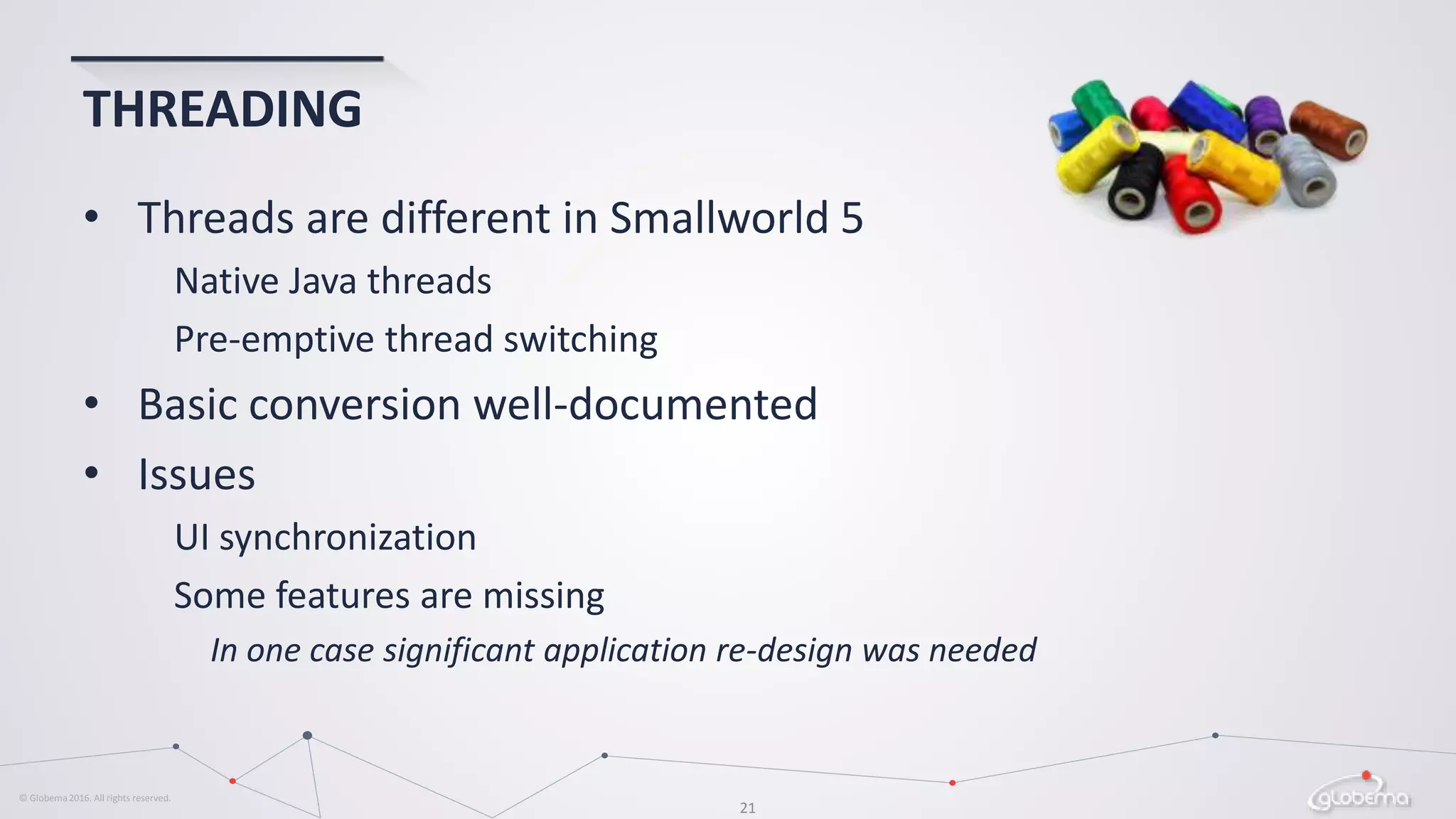 © Globema2016. All rights reserved.
21
THREADING
• Threads are different in Smallworld 5
Native Java threads
Pre-emptive thread switching
• Basic conversion well-documented
• Issues
UI synchronization
Some features are missing
In one case significant application re-design was needed
 