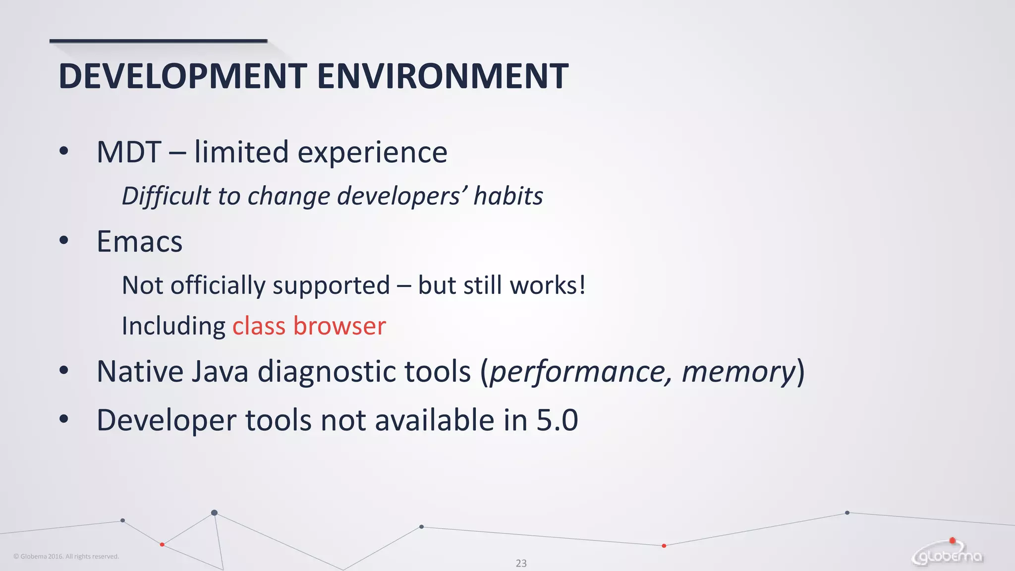 © Globema2016. All rights reserved.
23
DEVELOPMENT ENVIRONMENT
• MDT – limited experience
Difficult to change developers’ habits
• Emacs
Not officially supported – but still works!
Including class browser
• Native Java diagnostic tools (performance, memory)
• Developer tools not available in 5.0
 