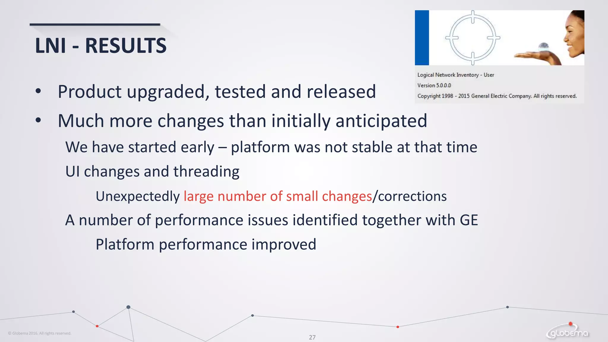 © Globema2016. All rights reserved.
27
LNI - RESULTS
• Product upgraded, tested and released
• Much more changes than initially anticipated
We have started early – platform was not stable at that time
UI changes and threading
Unexpectedly large number of small changes/corrections
A number of performance issues identified together with GE
Platform performance improved
 