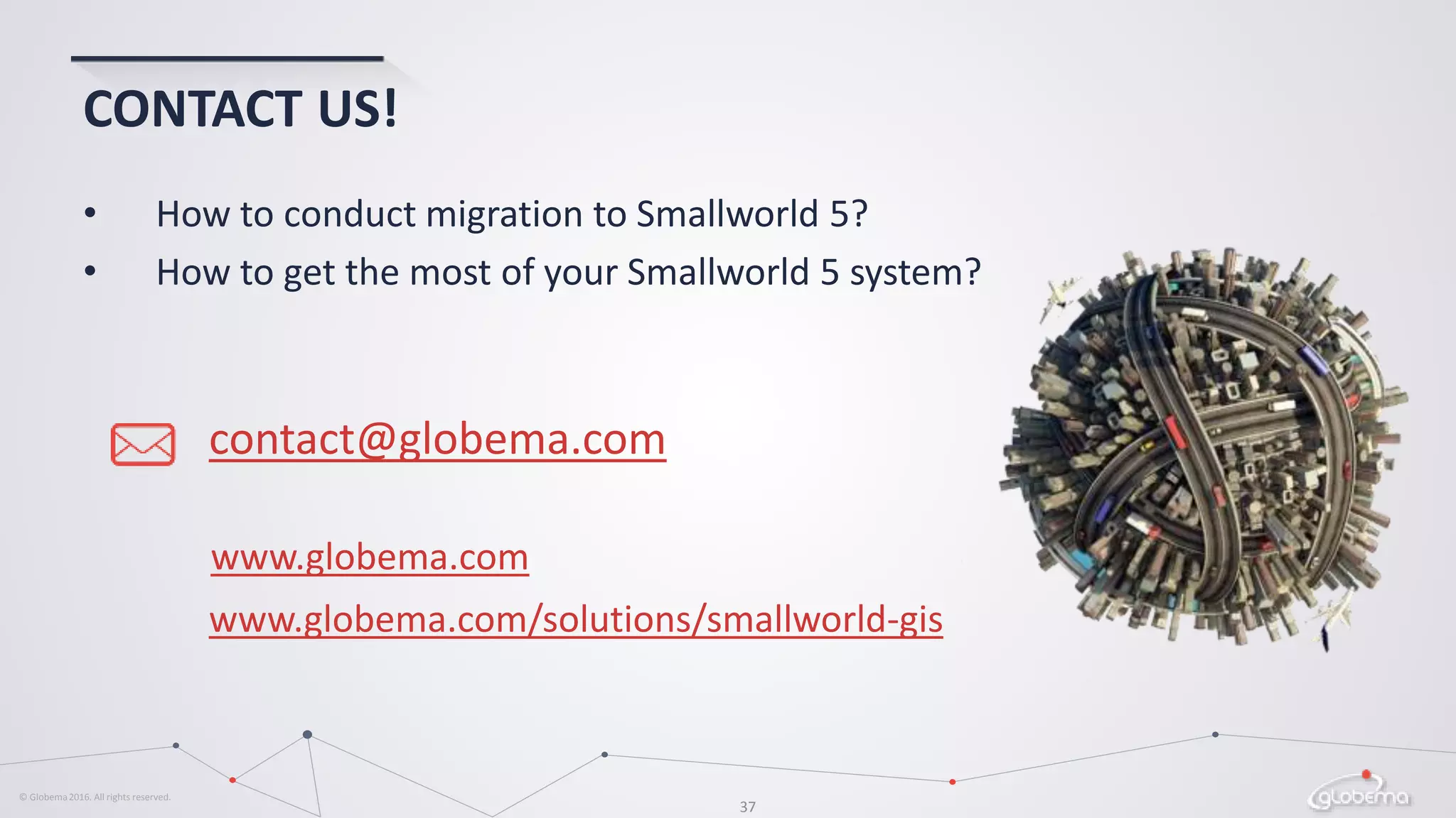 © Globema2016. All rights reserved.
37
CONTACT US!
contact@globema.com
• How to conduct migration to Smallworld 5?
• How to get the most of your Smallworld 5 system?
www.globema.com
www.globema.com/solutions/smallworld-gis
 