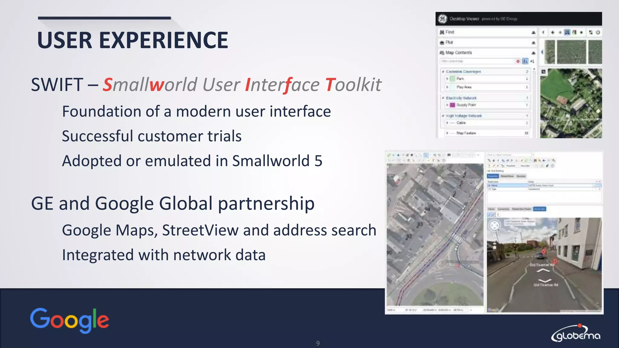 © Globema2016. All rights reserved.
9
USER EXPERIENCE
SWIFT – Smallworld User Interface Toolkit
Foundation of a modern user interface
Successful customer trials
Adopted or emulated in Smallworld 5
GE and Google Global partnership
Google Maps, StreetView and address search
Integrated with network data
 