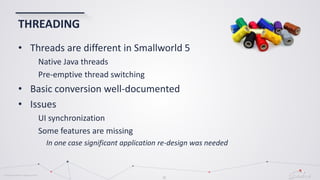 © Globema2016. All rights reserved.
21
THREADING
• Threads are different in Smallworld 5
Native Java threads
Pre-emptive thread switching
• Basic conversion well-documented
• Issues
UI synchronization
Some features are missing
In one case significant application re-design was needed
 