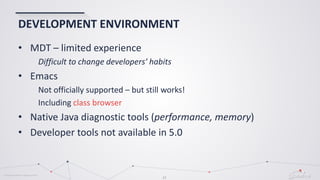 © Globema2016. All rights reserved.
23
DEVELOPMENT ENVIRONMENT
• MDT – limited experience
Difficult to change developers’ habits
• Emacs
Not officially supported – but still works!
Including class browser
• Native Java diagnostic tools (performance, memory)
• Developer tools not available in 5.0
 