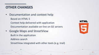 © Globema2016. All rights reserved.
24
OTHER CHANGES
• Documentation and context help
Based on HTML 5
Context help delivered with application
Documentation available on-line on GE servers
• Google Maps and StreetView
Built in the application
Address search
StreetView integrated with other tools (e.g. trail)
 