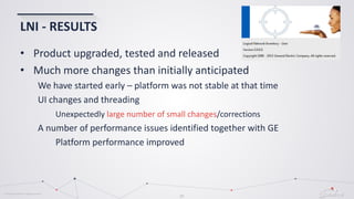 © Globema2016. All rights reserved.
27
LNI - RESULTS
• Product upgraded, tested and released
• Much more changes than initially anticipated
We have started early – platform was not stable at that time
UI changes and threading
Unexpectedly large number of small changes/corrections
A number of performance issues identified together with GE
Platform performance improved
 