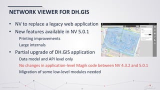 © Globema2016. All rights reserved.
29
NETWORK VIEWER FOR DH.GIS
• NV to replace a legacy web application
• New features available in NV 5.0.1
Printing improvements
Large internals
• Partial upgrade of DH.GIS application
Data model and API level only
No changes in application-level Magik code between NV 4.3.2 and 5.0.1
Migration of some low-level modules needed
 