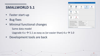 © Globema2016. All rights reserved.
31
SMALLWORLD 5.1
• Faster start-up
• Bug fixes
• Minimal functional changes
Same data model
Upgrade 4.x  5.1 as easy as (or easier than) 4.x  5.0
• Development tools are back
 