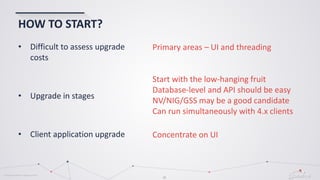 © Globema2016. All rights reserved.
35
HOW TO START?
• Difficult to assess upgrade
costs
• Upgrade in stages
• Client application upgrade
Primary areas – UI and threading
Start with the low-hanging fruit
Database-level and API should be easy
NV/NIG/GSS may be a good candidate
Can run simultaneously with 4.x clients
Concentrate on UI
 