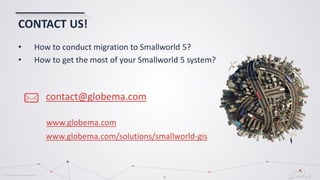 © Globema2016. All rights reserved.
37
CONTACT US!
contact@globema.com
• How to conduct migration to Smallworld 5?
• How to get the most of your Smallworld 5 system?
www.globema.com
www.globema.com/solutions/smallworld-gis
 
