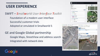 © Globema2016. All rights reserved.
9
USER EXPERIENCE
SWIFT – Smallworld User Interface Toolkit
Foundation of a modern user interface
Successful customer trials
Adopted or emulated in Smallworld 5
GE and Google Global partnership
Google Maps, StreetView and address search
Integrated with network data
 