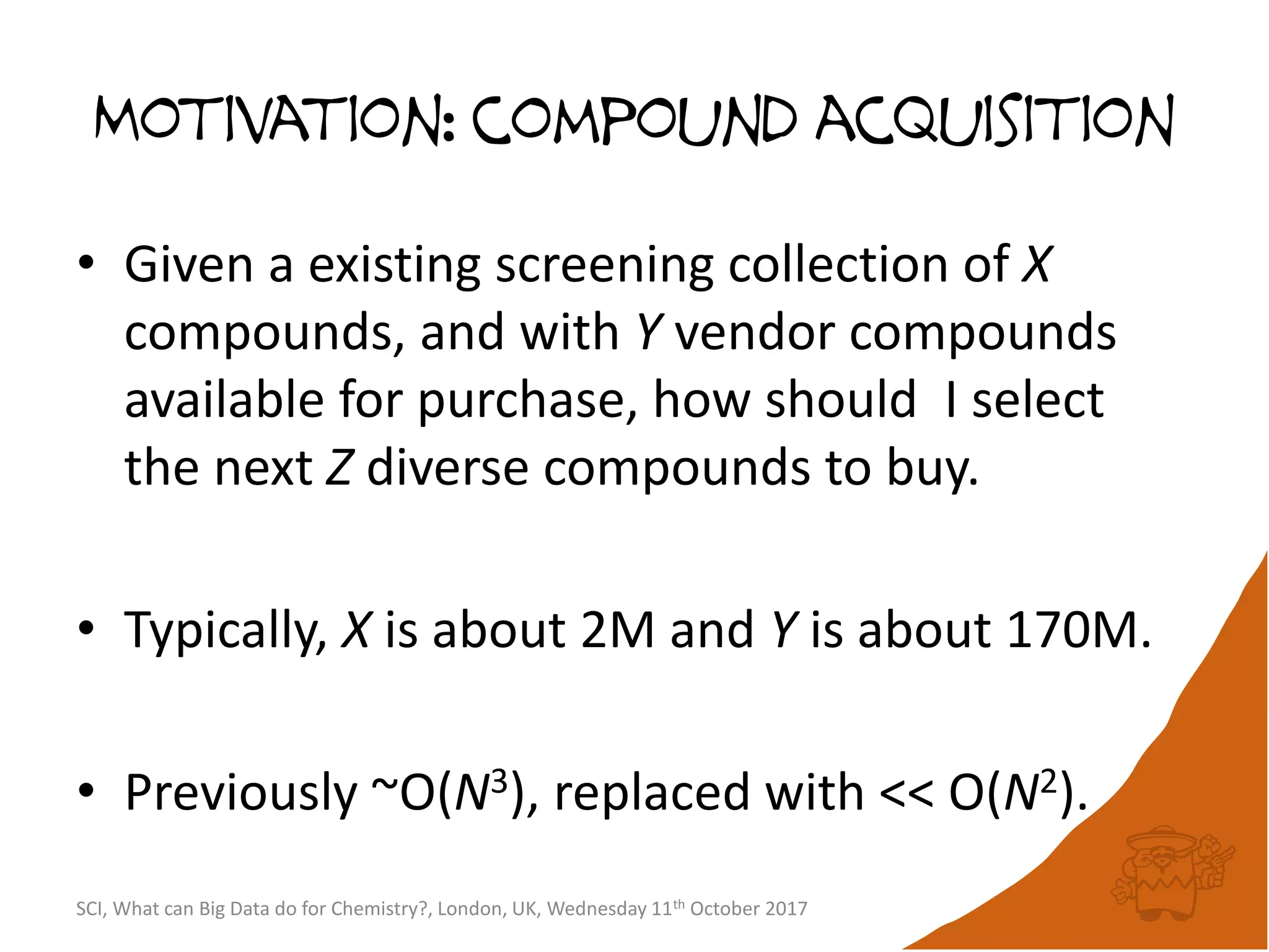 Motivation: compound acquisition
• Given a existing screening collection of X
compounds, and with Y vendor compounds
available for purchase, how should I select
the next Z diverse compounds to buy.
• Typically, X is about 2M and Y is about 170M.
• Previously ~O(N3), replaced with << O(N2).
SCI, What can Big Data do for Chemistry?, London, UK, Wednesday 11th October 2017
 