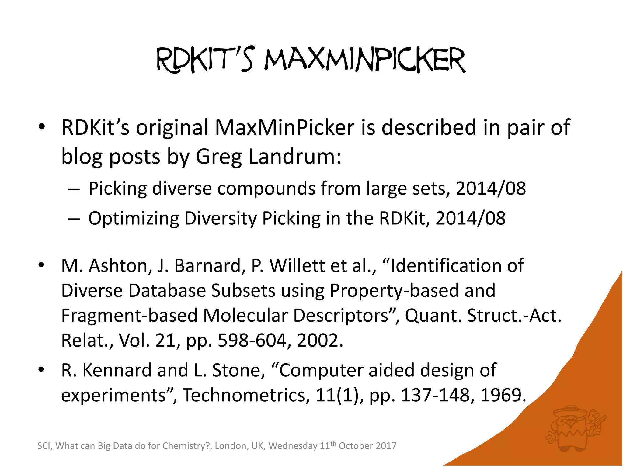 Rdkit’s maxminpicker
• RDKit’s original MaxMinPicker is described in pair of
blog posts by Greg Landrum:
– Picking diverse compounds from large sets, 2014/08
– Optimizing Diversity Picking in the RDKit, 2014/08
• M. Ashton, J. Barnard, P. Willett et al., “Identification of
Diverse Database Subsets using Property-based and
Fragment-based Molecular Descriptors”, Quant. Struct.-Act.
Relat., Vol. 21, pp. 598-604, 2002.
• R. Kennard and L. Stone, “Computer aided design of
experiments”, Technometrics, 11(1), pp. 137-148, 1969.
SCI, What can Big Data do for Chemistry?, London, UK, Wednesday 11th October 2017
 