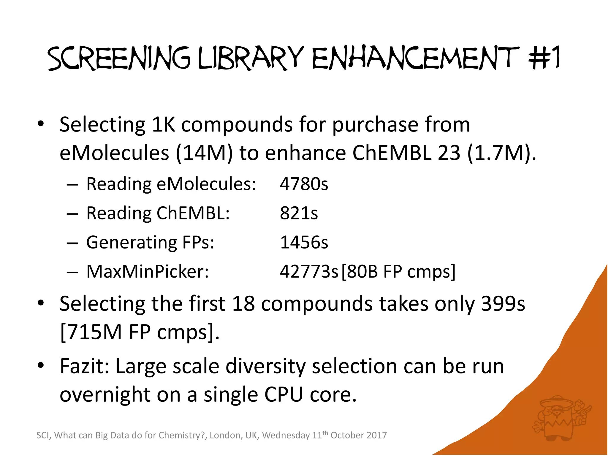 Screening library enhancement #1
• Selecting 1K compounds for purchase from
eMolecules (14M) to enhance ChEMBL 23 (1.7M).
– Reading eMolecules: 4780s
– Reading ChEMBL: 821s
– Generating FPs: 1456s
– MaxMinPicker: 42773s[80B FP cmps]
• Selecting the first 18 compounds takes only 399s
[715M FP cmps].
• Fazit: Large scale diversity selection can be run
overnight on a single CPU core.
SCI, What can Big Data do for Chemistry?, London, UK, Wednesday 11th October 2017
 