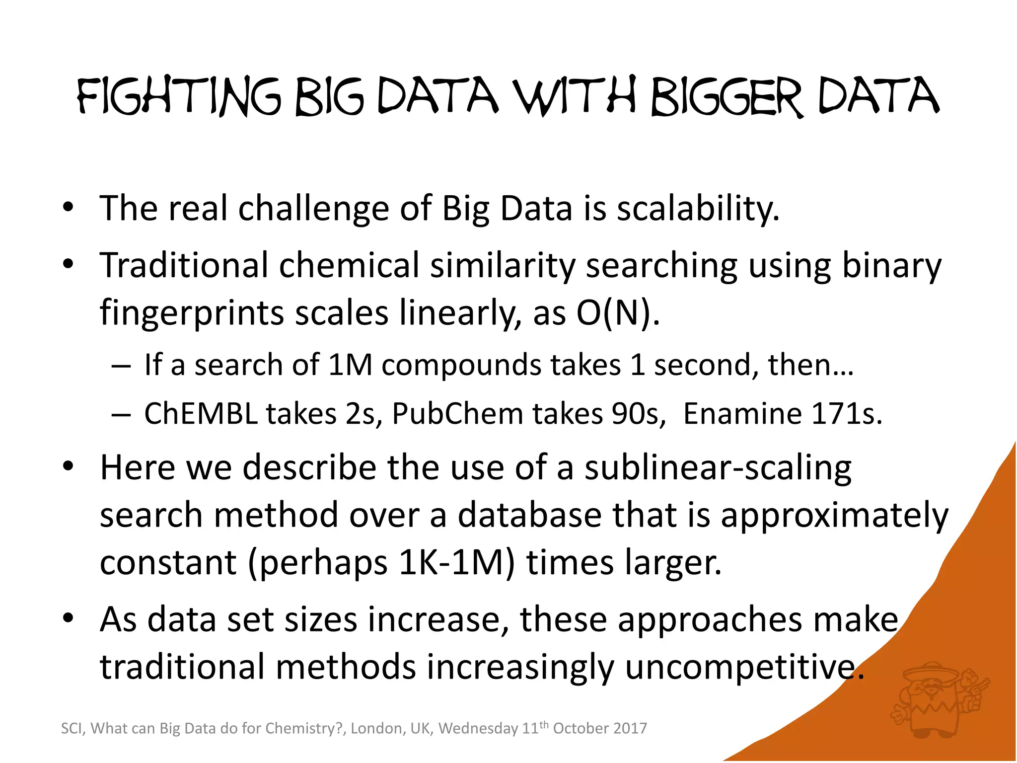 Fighting big data with bigger data
• The real challenge of Big Data is scalability.
• Traditional chemical similarity searching using binary
fingerprints scales linearly, as O(N).
– If a search of 1M compounds takes 1 second, then…
– ChEMBL takes 2s, PubChem takes 90s, Enamine 171s.
• Here we describe the use of a sublinear-scaling
search method over a database that is approximately
constant (perhaps 1K-1M) times larger.
• As data set sizes increase, these approaches make
traditional methods increasingly uncompetitive.
SCI, What can Big Data do for Chemistry?, London, UK, Wednesday 11th October 2017
 