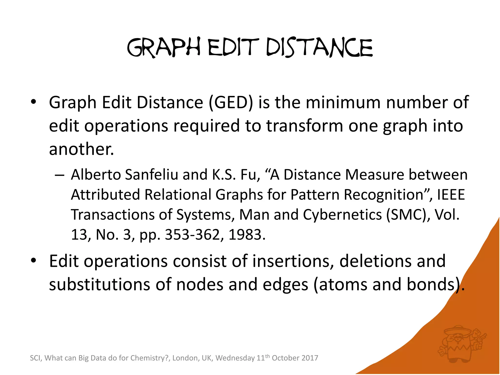 graph Edit distance
• Graph Edit Distance (GED) is the minimum number of
edit operations required to transform one graph into
another.
– Alberto Sanfeliu and K.S. Fu, “A Distance Measure between
Attributed Relational Graphs for Pattern Recognition”, IEEE
Transactions of Systems, Man and Cybernetics (SMC), Vol.
13, No. 3, pp. 353-362, 1983.
• Edit operations consist of insertions, deletions and
substitutions of nodes and edges (atoms and bonds).
SCI, What can Big Data do for Chemistry?, London, UK, Wednesday 11th October 2017
 