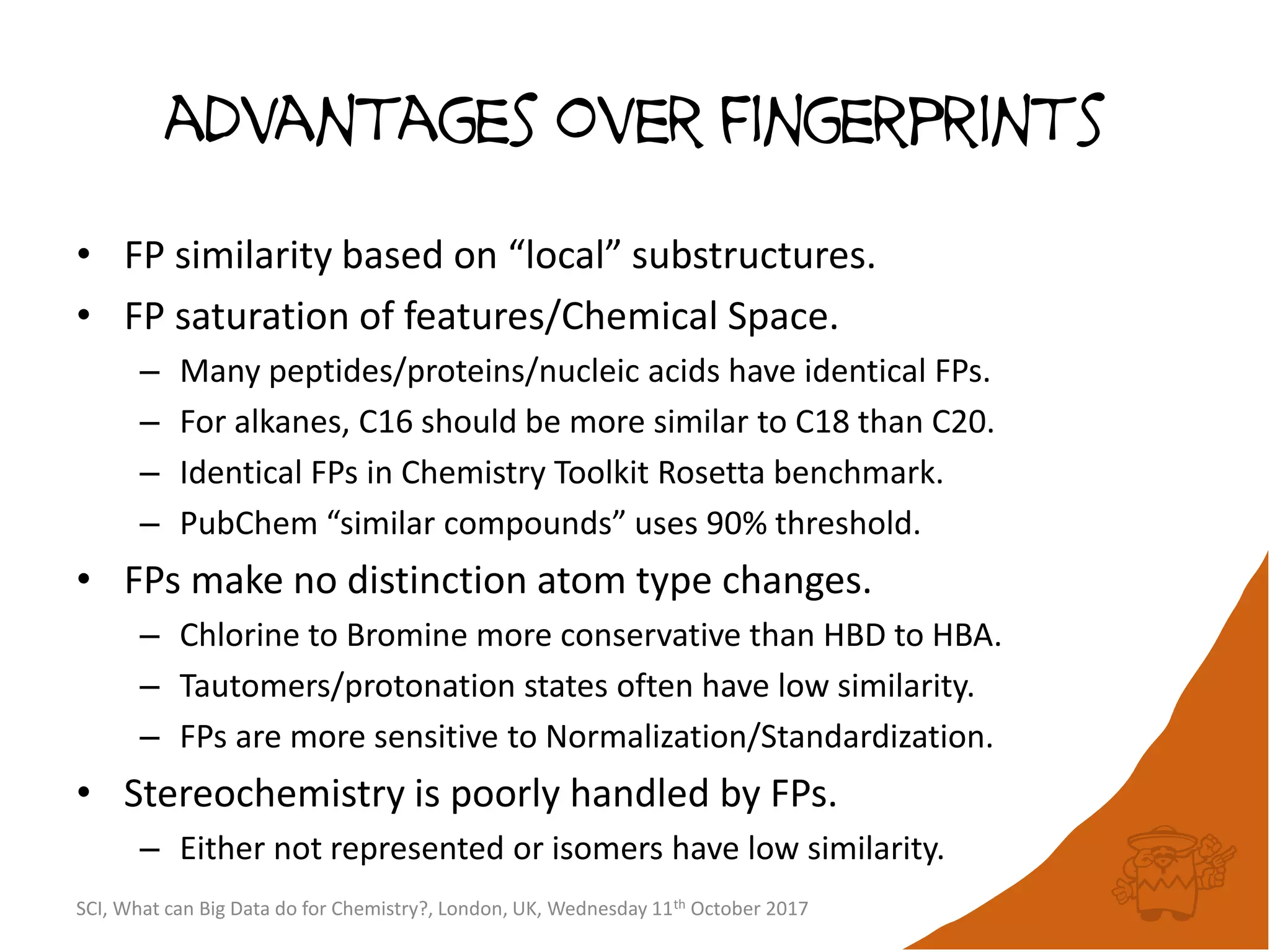 advantages over fingerprints
• FP similarity based on “local” substructures.
• FP saturation of features/Chemical Space.
– Many peptides/proteins/nucleic acids have identical FPs.
– For alkanes, C16 should be more similar to C18 than C20.
– Identical FPs in Chemistry Toolkit Rosetta benchmark.
– PubChem “similar compounds” uses 90% threshold.
• FPs make no distinction atom type changes.
– Chlorine to Bromine more conservative than HBD to HBA.
– Tautomers/protonation states often have low similarity.
– FPs are more sensitive to Normalization/Standardization.
• Stereochemistry is poorly handled by FPs.
– Either not represented or isomers have low similarity.
SCI, What can Big Data do for Chemistry?, London, UK, Wednesday 11th October 2017
 