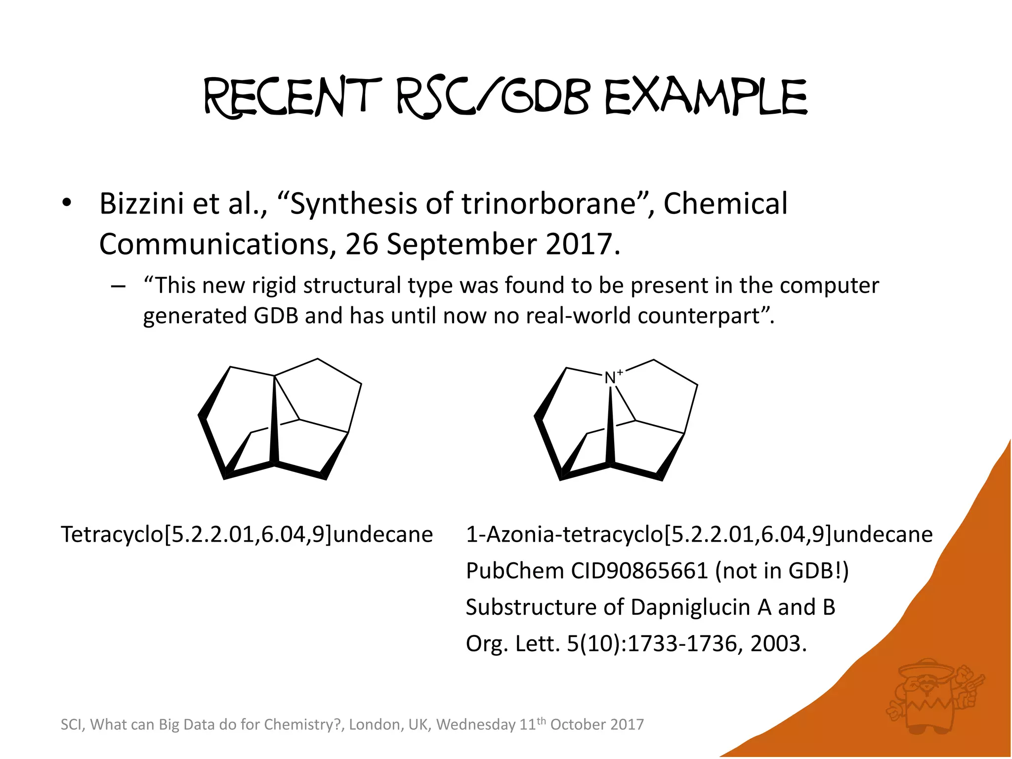 Recent Rsc/GDB example
• Bizzini et al., “Synthesis of trinorborane”, Chemical
Communications, 26 September 2017.
– “This new rigid structural type was found to be present in the computer
generated GDB and has until now no real-world counterpart”.
Tetracyclo[5.2.2.01,6.04,9]undecane 1-Azonia-tetracyclo[5.2.2.01,6.04,9]undecane
PubChem CID90865661 (not in GDB!)
Substructure of Dapniglucin A and B
Org. Lett. 5(10):1733-1736, 2003.
SCI, What can Big Data do for Chemistry?, London, UK, Wednesday 11th October 2017
 