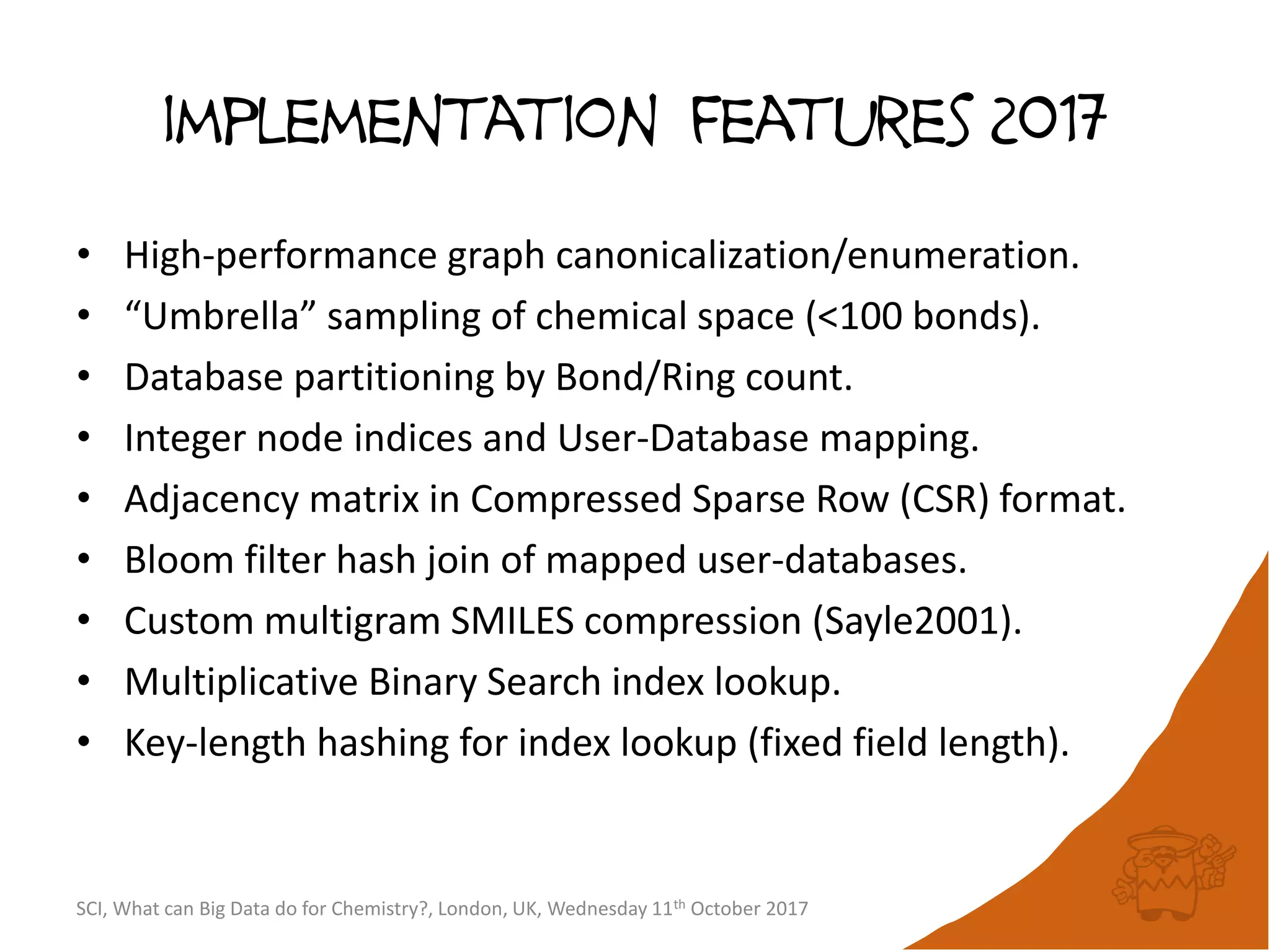 implementation features 2017
• High-performance graph canonicalization/enumeration.
• “Umbrella” sampling of chemical space (<100 bonds).
• Database partitioning by Bond/Ring count.
• Integer node indices and User-Database mapping.
• Adjacency matrix in Compressed Sparse Row (CSR) format.
• Bloom filter hash join of mapped user-databases.
• Custom multigram SMILES compression (Sayle2001).
• Multiplicative Binary Search index lookup.
• Key-length hashing for index lookup (fixed field length).
SCI, What can Big Data do for Chemistry?, London, UK, Wednesday 11th October 2017
 