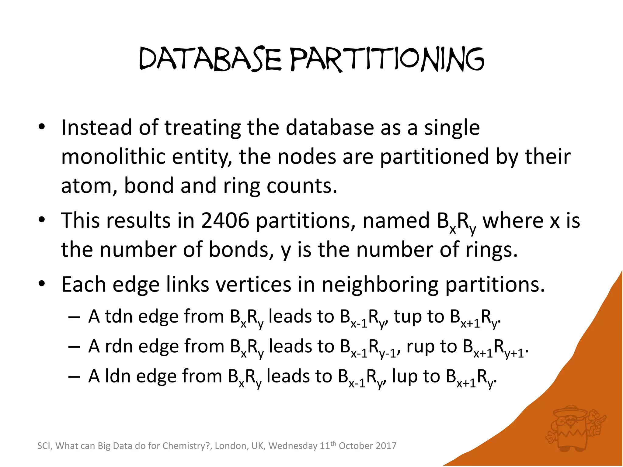 database partitioning
• Instead of treating the database as a single
monolithic entity, the nodes are partitioned by their
atom, bond and ring counts.
• This results in 2406 partitions, named BxRy where x is
the number of bonds, y is the number of rings.
• Each edge links vertices in neighboring partitions.
– A tdn edge from BxRy leads to Bx-1Ry, tup to Bx+1Ry.
– A rdn edge from BxRy leads to Bx-1Ry-1, rup to Bx+1Ry+1.
– A ldn edge from BxRy leads to Bx-1Ry, lup to Bx+1Ry.
SCI, What can Big Data do for Chemistry?, London, UK, Wednesday 11th October 2017
 