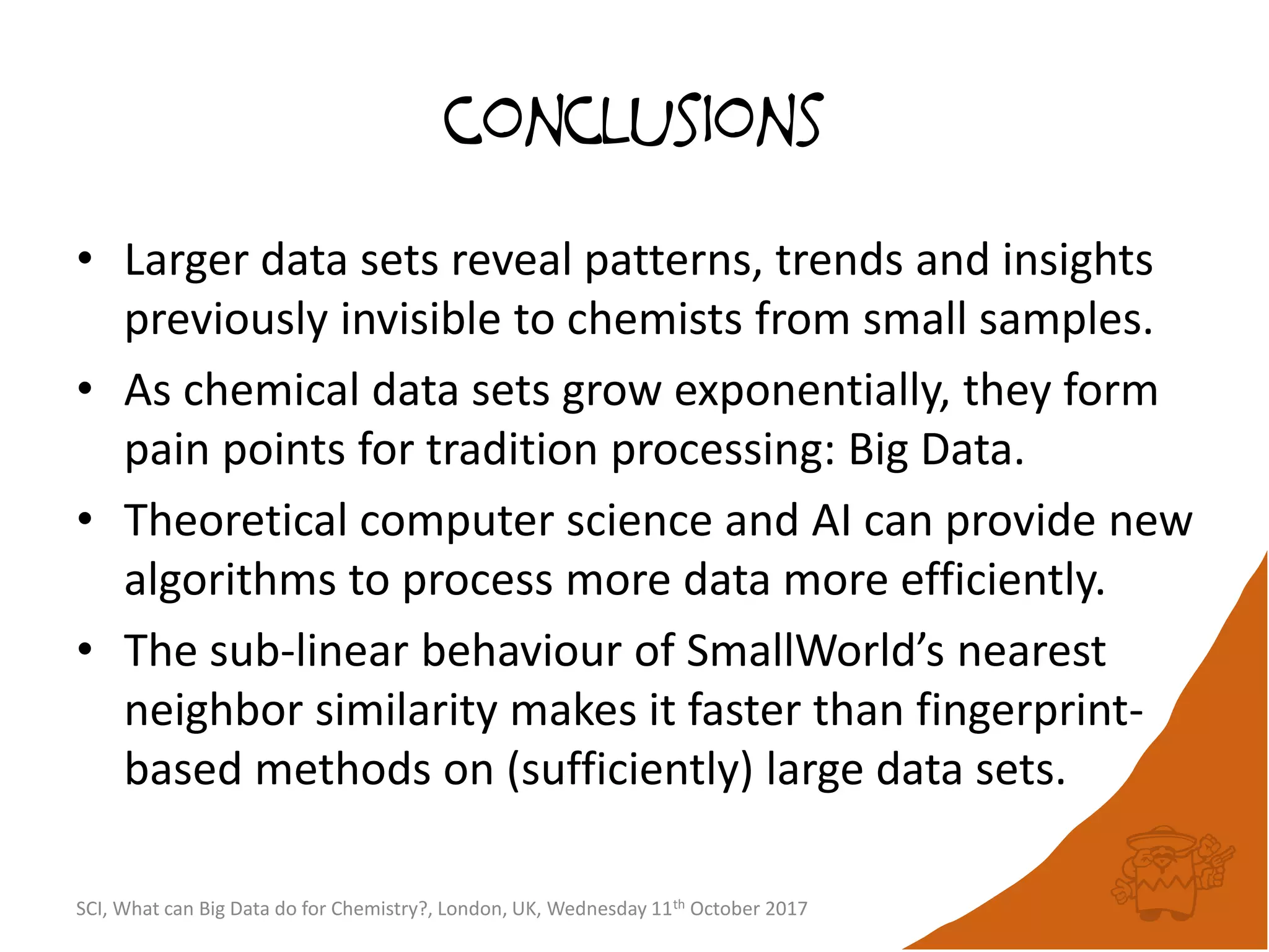 conclusions
• Larger data sets reveal patterns, trends and insights
previously invisible to chemists from small samples.
• As chemical data sets grow exponentially, they form
pain points for tradition processing: Big Data.
• Theoretical computer science and AI can provide new
algorithms to process more data more efficiently.
• The sub-linear behaviour of SmallWorld’s nearest
neighbor similarity makes it faster than fingerprint-
based methods on (sufficiently) large data sets.
SCI, What can Big Data do for Chemistry?, London, UK, Wednesday 11th October 2017
 