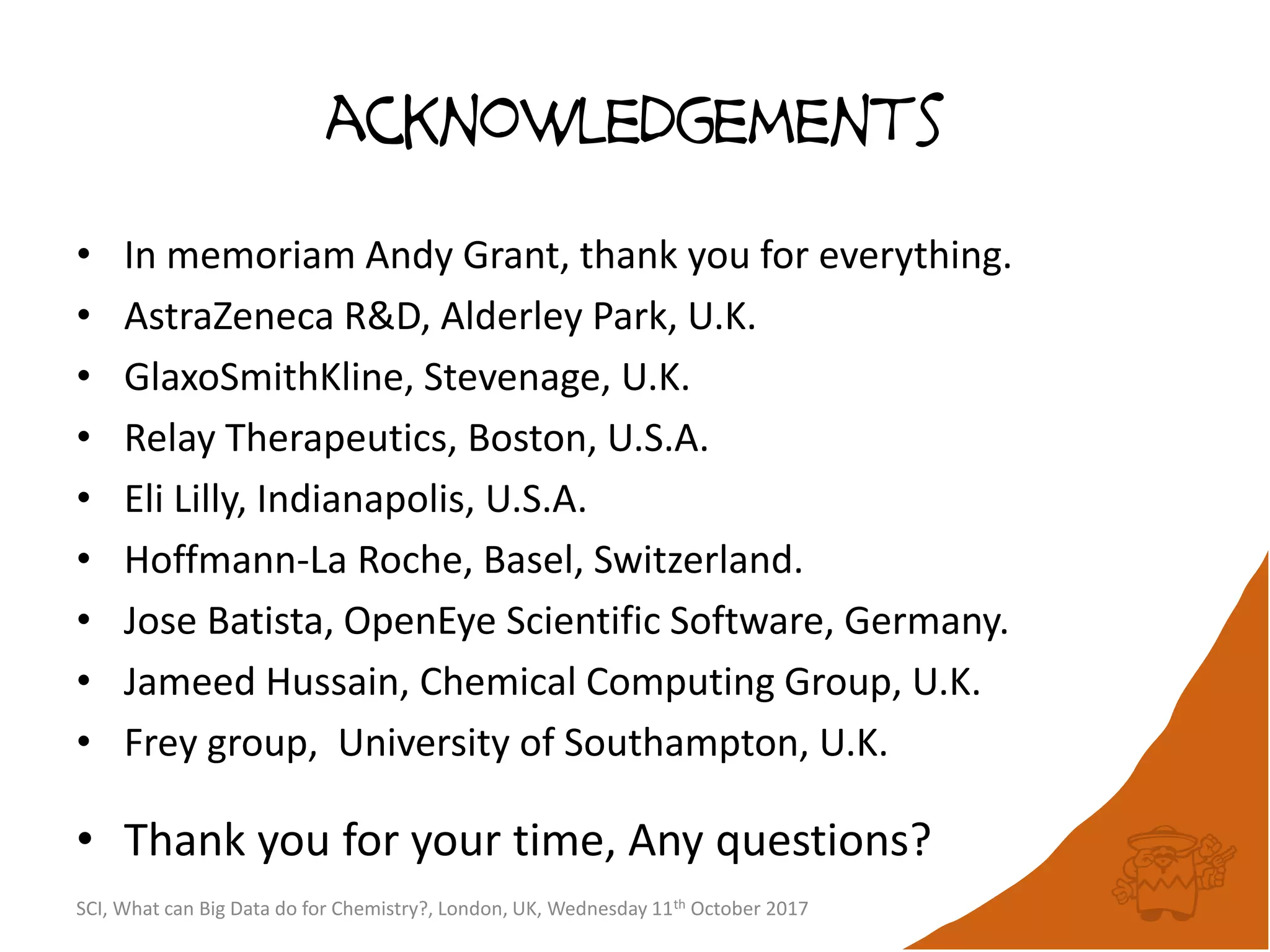 acknowledgements
• In memoriam Andy Grant, thank you for everything.
• AstraZeneca R&D, Alderley Park, U.K.
• GlaxoSmithKline, Stevenage, U.K.
• Relay Therapeutics, Boston, U.S.A.
• Eli Lilly, Indianapolis, U.S.A.
• Hoffmann-La Roche, Basel, Switzerland.
• Jose Batista, OpenEye Scientific Software, Germany.
• Jameed Hussain, Chemical Computing Group, U.K.
• Frey group, University of Southampton, U.K.
• Thank you for your time, Any questions?
SCI, What can Big Data do for Chemistry?, London, UK, Wednesday 11th October 2017
 