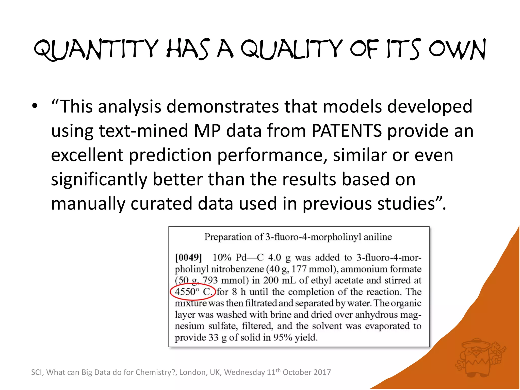 Quantity has a quality of its own
• “This analysis demonstrates that models developed
using text-mined MP data from PATENTS provide an
excellent prediction performance, similar or even
significantly better than the results based on
manually curated data used in previous studies”.
SCI, What can Big Data do for Chemistry?, London, UK, Wednesday 11th October 2017
 