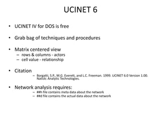 UCINET 6 UCINET IV for DOS is free Grab bag of techniques and proceduresMatrix centered view rows & columns - actorscell value - relationshipCitation Borgatti, S.P., M.G. Everett, and L.C. Freeman. 1999. UCINET 6.0 Version 1.00. Natick: Analytic Technologies.Network analysis requires:##h file contains meta data about the network ##d file contains the actual data about the network