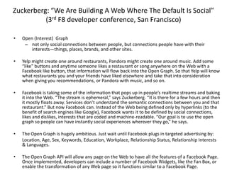 Zuckerberg: “We Are Building A Web Where The Default Is Social”(3rd F8 developer conference, San Francisco)Open (Interest)  Graph not only social connections between people, but connections people have with their interests—things, places, brands, and other sites. Yelp might create one around restaurants, Pandora might create one around music. Add some “like” buttons and anytime someone likes a restaurant or song anywhere on the Web with a Facebook like button, that information will flow back into the Open Graph. So that Yelp will know what restaurants you and your friends have liked elsewhere and take that into consideration when giving you recommendations, or Pandora with music, and so on. Facebook is taking some of the information that pops up in people’s realtime streams and baking it into the Web. “The stream is ephemeral,” says Zuckerberg. “It is there for a few hours and then it mostly floats away. Services don’t understand the semantic connections between you and that restaurant.” But now Facebook can. Instead of the Web being defined only by hyperlinks (to the benefit of search engines like Google), Facebook wants it to be defined by social connections, likes and dislikes, interests that are coded and machine-readable. “Our goal is to use the open graph so people can have instantly social experiences wherever they go,” he says.The Open Graph is hugely ambitious. Just wait until Facebook plugs in targeted advertising by: 	Location, Age, Sex, Keywords, Education, Workplace, Relationship Status, Relationship Interests & Languages.The Open Graph API will allow any page on the Web to have all the features of a Facebook Page. Once implemented, developers can include a number of Facebook Widgets, like the Fan Box, or enable the transformation of any Web page so it functions similar to a Facebook Page. 