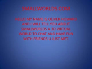 SMALLWORLDS.COM HELLO MY NAME IS OLIVER HOWARD AND I WILL TELL YOU ABOUT SMALLWORLDS A 3D VIRTUAL WORLD TO CHAT AND HAVE FUN WITH FRIENDS U JUST MET. 